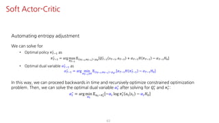 Automating entropy adjustment
We can solve for
• Optimal policy 𝜋ºO@
∗
as
𝜋ºO@
∗
= arg max
F¹°Ÿ
𝔼 U¹°Ÿ,S¹°Ÿ ~¼›
𝑄ºO@
∗
𝑠ºO@, 𝑎ºO@ + 𝛼ºO@ 𝐻 𝜋ºO@ − 𝛼ºO@ 𝐻K
• Optimal dual variable 𝛼ºO@
∗
as
𝛼ºO@
∗ = arg min
¤¹°ŸÁK
𝔼 U¹°Ÿ,S¹°Ÿ ~¼›∗ 𝛼ºO@ 𝐻 𝜋ºO@
∗ − 𝛼ºO@ 𝐻K
In this way, we can proceed backwards in time and recursively optimize constrained optimization
problem. Then, we can solve the optimal dual variable 𝛼"
∗
after solving for 𝑄"
∗
and 𝜋"
∗
:
𝛼"
∗
= arg min
¤Y
𝔼SY~FY
∗ −𝛼" log 𝜋"
∗
𝑎" 𝑠" − 𝛼" 𝐻K
63
Soft Actor-Critic
 
