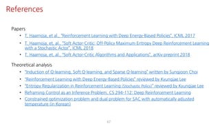 67
References
Papers
• T. Haarnoja, et al., “Reinforcement Learning with Deep Energy-Based Policies”, ICML 2017
• T. Haarnoja, et, al., “Soft Actor-Critic: Off-Policy Maximum Entropy Deep Reinforcement Learning
with a Stochastic Actor”, ICML 2018
• T. Haarnoja, et, al., “Soft Actor-Critic Algorithms and Applications”, arXiv preprint 2018
Theoretical analysis
• “Induction of Q-learning, Soft Q-learning, and Sparse Q-learning” written by Sungjoon Choi
• “Reinforcement Learning with Deep Energy-Based Policies” reviewed by Kyungjae Lee
• “Entropy Regularization in Reinforcement Learning (Stochastic Policy)” reviewed by Kyungjae Lee
• Reframing Control as an Inference Problem, CS 294-112: Deep Reinforcement Learning
• Constrained optimization problem and dual problem for SAC with automatically adjusted
temperature (in Korean)
 