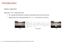 What is deep RL?
Deep RL = RL + Deep learning
• RL: sequential decision making interacting with environments
• Deep learning: representation of policies and value functions
7source : http://rail.eecs.berkeley.edu/deeprlcourse-fa17/f17docs/lecture_2.pdf
Introduction
 