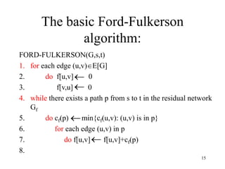 15
The basic Ford-Fulkerson
algorithm:
FORD-FULKERSON(G,s,t)
1. for each edge (u,v)E[G]
2. do f[u,v] 0
3. f[v,u] 0
4. while there exists a path p from s to t in the residual network
Gf
5. do cf(p) min{cf(u,v): (u,v) is in p}
6. for each edge (u,v) in p
7. do f[u,v] f[u,v]+cf(p)
8.




 