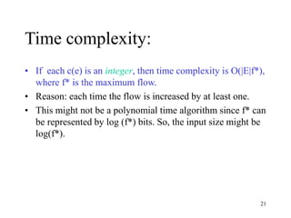 21
Time complexity:
• If each c(e) is an integer, then time complexity is O(|E|f*),
where f* is the maximum flow.
• Reason: each time the flow is increased by at least one.
• This might not be a polynomial time algorithm since f* can
be represented by log (f*) bits. So, the input size might be
log(f*).
 