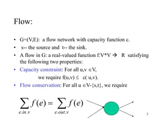 3
Flow:
• G=(V,E): a flow network with capacity function c.
• s-- the source and t-- the sink.
• A flow in G: a real-valued function f:V*V  R satisfying
the following two properties:
• Capacity constraint: For all u,v V,
we require f(u,v)  c( u,v).
• Flow conservation: For all u V-{s,t}, we require
 
vine voute
efef
.. ..
)()(
 