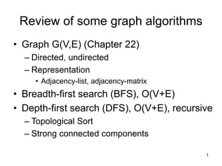 1
Review of some graph algorithms
• Graph G(V,E) (Chapter 22)
– Directed, undirected
– Representation
• Adjacency-list, adjacency-matrix
• Breadth-first search (BFS), O(V+E)
• Depth-first search (DFS), O(V+E), recursive
– Topological Sort
– Strong connected components
 