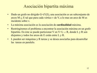 12
Asociación bipartita máxima
• Dado un grafo no dirigido G=(V,E), una asociación es un subconjunto de
arcos M  E tal que para cada vértice v de V, a lo mas un arco de M es
incidente sobre v.
• La máxima asociación es la asociación de cardinalidad máxima.
• Restringiremos el problema a encontrar la asociación máxima en un grafo
bipartito. En éste se puede particionar V en V=L  R, donde L y R son
disjuntos y todos los arcos de E están entre L y R.
• L pueden ser máquinas y R tareas y se desea asociarlas para desarrollar
las tareas en paralelo.
 