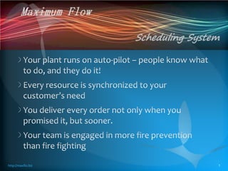Your plant runs on auto-pilot – people know what to do, and they do it! Every resource is synchronized to your customer’s need  You deliver every order not only when you promised it, but sooner. Your team is engaged in more fire prevention than fire fighting http://maxflo.biz 1 