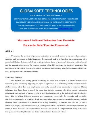 Maximum Likelihood Estimation from Uncertain
Data in the Belief Function Framework
Abstract
We consider the problem of parameter estimation in statistical models in the case where data are
uncertain and represented as belief functions. The proposed method is based on the maximization of a
generalized likelihood criterion, which can be interpreted as a degree of agreement between the statistical model
and the uncertain observations. We propose a variant of the EM algorithm that iteratively maximizes this
criterion. As an illustration, the method is applied to uncertain data clustering using finite mixture models, in the
cases of categorical and continuous attributes.
EXISTING SYSTEM
The uncertain data mining, probability theory has often been adopted as a formal framework for
representing data uncertainty. Typically, an object is represented as a probability density function over the
attribute space, rather than as a single point as usually assumed when uncertainty is neglected. Mining
techniques that have been proposed for such data include clustering algorithms density estimation
techniquesthis recent body of literature, a lot of work has been devoted to the analysis of interval-valued or
fuzzy data, in which ill-known attributes are represented, respectively, by intervals and possibility
distributions.As examples of techniques developed for such data, we may mention principal component analysis
clustering linear regression and multidimensional scaling. Probability distributions, intervals, and possibility
distributions may be seen as three instances of a more general model, in which data uncertainty is expressed by
means of belief functions. The theory of belief functions, also known as Dempster-Shafer theory or Evidence
theory, was developed by Dempster and Shafer and was further elaborated by Smets .
GLOBALSOFT TECHNOLOGIES
IEEE PROJECTS & SOFTWARE DEVELOPMENTS
IEEE FINAL YEAR PROJECTS|IEEE ENGINEERING PROJECTS|IEEE STUDENTS PROJECTS|IEEE
BULK PROJECTS|BE/BTECH/ME/MTECH/MS/MCA PROJECTS|CSE/IT/ECE/EEE PROJECTS
CELL: +91 98495 39085, +91 99662 35788, +91 98495 57908, +91 97014 40401
Visit: www.finalyearprojects.org Mail to:ieeefinalsemprojects@gmail.com
 
