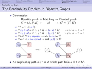Introduction        Paths, Trees and Flowers    Eﬃcient Implementation        Reachability Approach       Conclusion

 Reachability and Graphs


 The Reachability Problem in Bipartite Graphs
                Construction:
                       Bipartite graph + Matching → Directed graph
                       G = (A, B, E) +     M      → G = (V , E )
                   ´   V = V ∪ {s, t}
                   ´   ∀ xy ∈ M , x ∈ A, y ∈ B → (x, y) ∈ E                         e∈M ⇒e:A→B
                   ´   ∀ xy ∈ M , x ∈ A, y ∈ B → (y, x) ∈ E
                            /                                                       e∈M ⇒e:B→A
                                                                                     /
                   ´   ∀ b ∈ B, b is exposed → add (s, b) to E
                   ´   ∀ a ∈ A, a is exposed → add (a, t) to E

                     A1             B1                                    A1          B1
                                                =⇒          t                                          s

                     A2             B2                                    A2          B2

                An augmenting path in G ⇔ A simple path from s to t in G .
ECE @ Queen’s • Fall 2008                            Ahmad Khayyat             Maximum Matching in General Graphs • 21
 