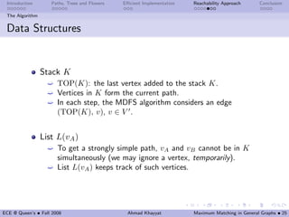 Introduction       Paths, Trees and Flowers   Eﬃcient Implementation   Reachability Approach      Conclusion

 The Algorithm


 Data Structures


                 Stack K
                   ´   TOP(K): the last vertex added to the stack K.
                   ´   Vertices in K form the current path.
                   ´   In each step, the MDFS algorithm considers an edge
                       (TOP(K), v), v ∈ V .


                 List L(vA )
                   ´ To get a strongly simple path, vA and vB cannot be in K
                     simultaneously (we may ignore a vertex, temporarily).
                   ´ List L(vA ) keeps track of such vertices.




ECE @ Queen’s • Fall 2008                       Ahmad Khayyat           Maximum Matching in General Graphs • 25
 