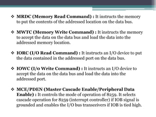  MRDC (Memory Read Command) : It instructs the memory
to put the contents of the addressed location on the data bus.
 MWTC (Memory Write Command) : It instructs the memory
to accept the data on the data bus and load the data into the
addressed memory location.
 IORC (I/O Read Command) : It instructs an I/O device to put
the data contained in the addressed port on the data bus.
 IOWC (I/0 Write Command) : It instructs an I/O device to
accept the data on the data bus and load the data into the
addressed port.
 MCE/PDEN (Master Cascade Enable/Peripheral Data
Enable) : It controls the mode of operation of 8259. It selects
cascade operation for 8259 (interrupt controller) if IOB signal is
grounded and enables the I/O bus transceivers if IOB is tied high.
 