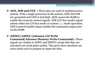  AEN, IOB and CEN : These pins are used in multiprocessor
system. With a single processor in the system, AEN and IOB
are grounded and CEN is tied high. AEN causes the 8288 to
enable the memory control signals. IOB (I/O bus mode) signal
selects either the I/O bus mode or system bus mode operation.
CEN (control enable) input enables the command output pins
on the 8288.
 AIOWC/AMWC (Advance I/O Write
Command/Advance Memory Write Command) : These
signals are similar to IOWC and MWTC except that they are
activated one clock pulse earlier. This gives slow interfaces an
extra clock cycle to prepare to input the data.
 