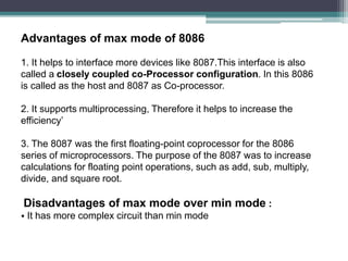 Advantages of max mode of 8086
1. It helps to interface more devices like 8087.This interface is also
called a closely coupled co-Processor configuration. In this 8086
is called as the host and 8087 as Co-processor.
2. It supports multiprocessing, Therefore it helps to increase the
efficiency’
3. The 8087 was the first floating-point coprocessor for the 8086
series of microprocessors. The purpose of the 8087 was to increase
calculations for floating point operations, such as add, sub, multiply,
divide, and square root.
Disadvantages of max mode over min mode :
• It has more complex circuit than min mode
 