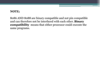 NOTE;
8086 AND 8088 are binary compatible and not pin compatible
and can therefore not be interfaced with each other. Binary
compatibility means that either processor could execute the
same programs.
 