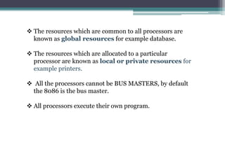  The resources which are common to all processors are
known as global resources for example database.
 The resources which are allocated to a particular
processor are known as local or private resources for
example printers.
 All the processors cannot be BUS MASTERS, by default
the 8086 is the bus master.
 All processors execute their own program.
 