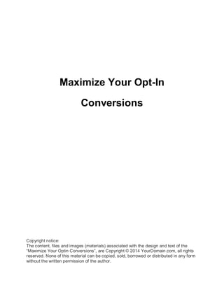 Maximize Your Opt-In
Conversions
Copyright notice:
The content, files and images (materials) associated with the design and text of the
“Maximize Your Optin Conversions”, are Copyright © 2014 YourDomain.com, all rights
reserved. None of this material can be copied, sold, borrowed or distributed in any form
without the written permission of the author.
 
