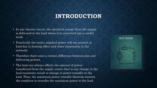INTRODUCTION
• In any electric circuit, the electrical energy from the supply
is delivered to the load where it is converted into a useful
work.
• Practically the entire supplied power will not present at
load due to heating effect and other constraints in the
network.
• Therefore there exist a certain difference between join and
delivering powers.
• The load size always affects the amount of power
transferred from the supply source that is any change in the
load resistance result to change in power transfer in the
load. Thus, the maximum power transfer theorem ensures
the condition to transfer the maximum power to the load.
 