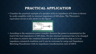 PRACTICAL APPLICATION
• Consider the practical example of a speaker with an impedance of 8 ohms is driven
by audio amplifier with its internal impedance of 500 ohms. The Thevenin's
equivalent circuit is also shown in the figure:
• According to the maximum power transfer theorem the power is maximized at the
load if the load impedance is 500 ohms. Or else internal resistance has to be changed
to 8 ohms to achieve the condition however it is not possible for stop so it is an
impedance mismatch condition and it can be overcome by using and Impedance
Matching Transformer with its impedance transformation ratio of 500:8.
 