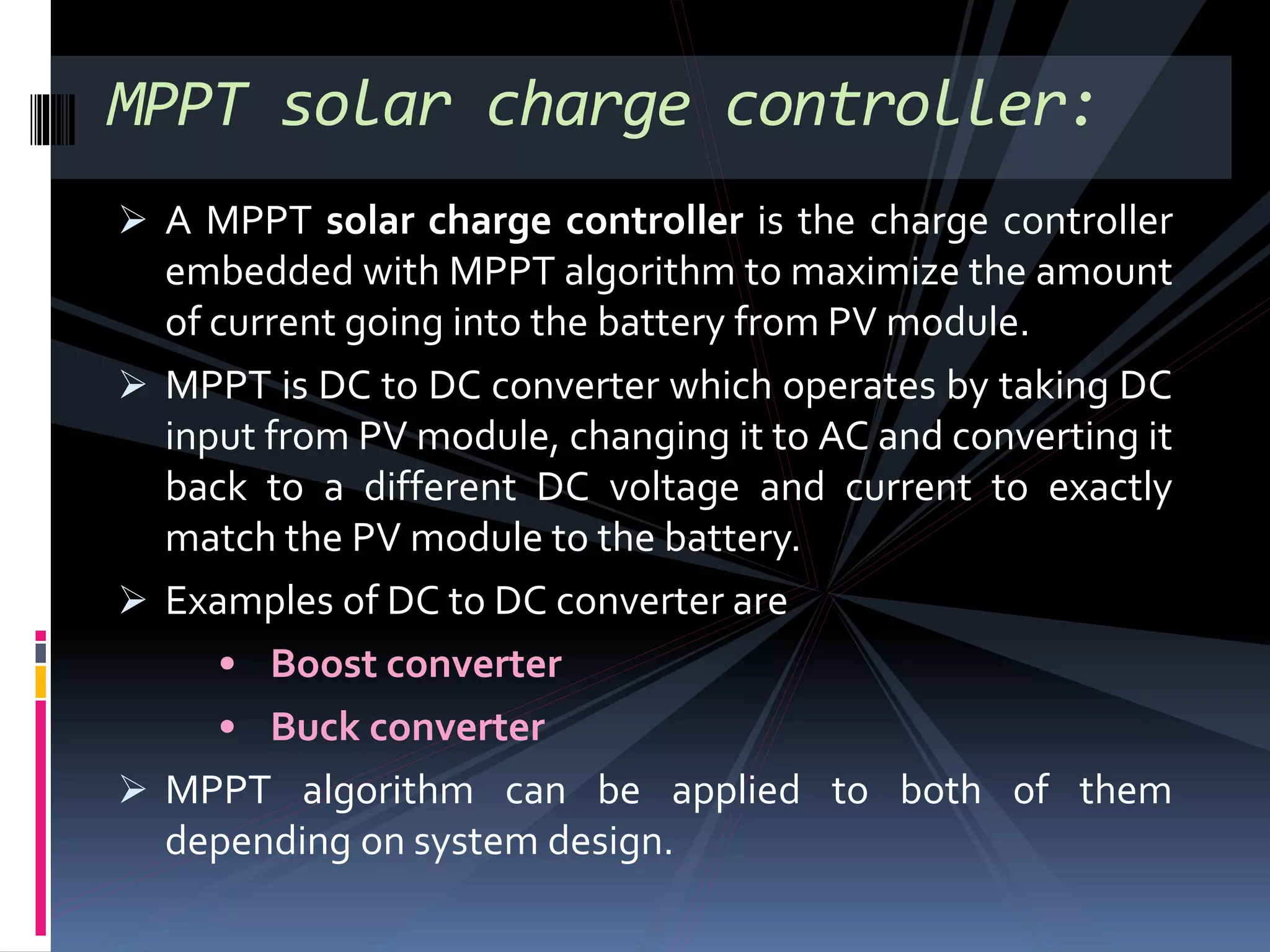  A MPPT solar charge controller is the charge controller
embedded with MPPT algorithm to maximize the amount
of current going into the battery from PV module.
 MPPT is DC to DC converter which operates by taking DC
input from PV module, changing it to AC and converting it
back to a different DC voltage and current to exactly
match the PV module to the battery.
 Examples of DC to DC converter are
• Boost converter
• Buck converter
 MPPT algorithm can be applied to both of them
depending on system design.
MPPT solar charge controller:
 