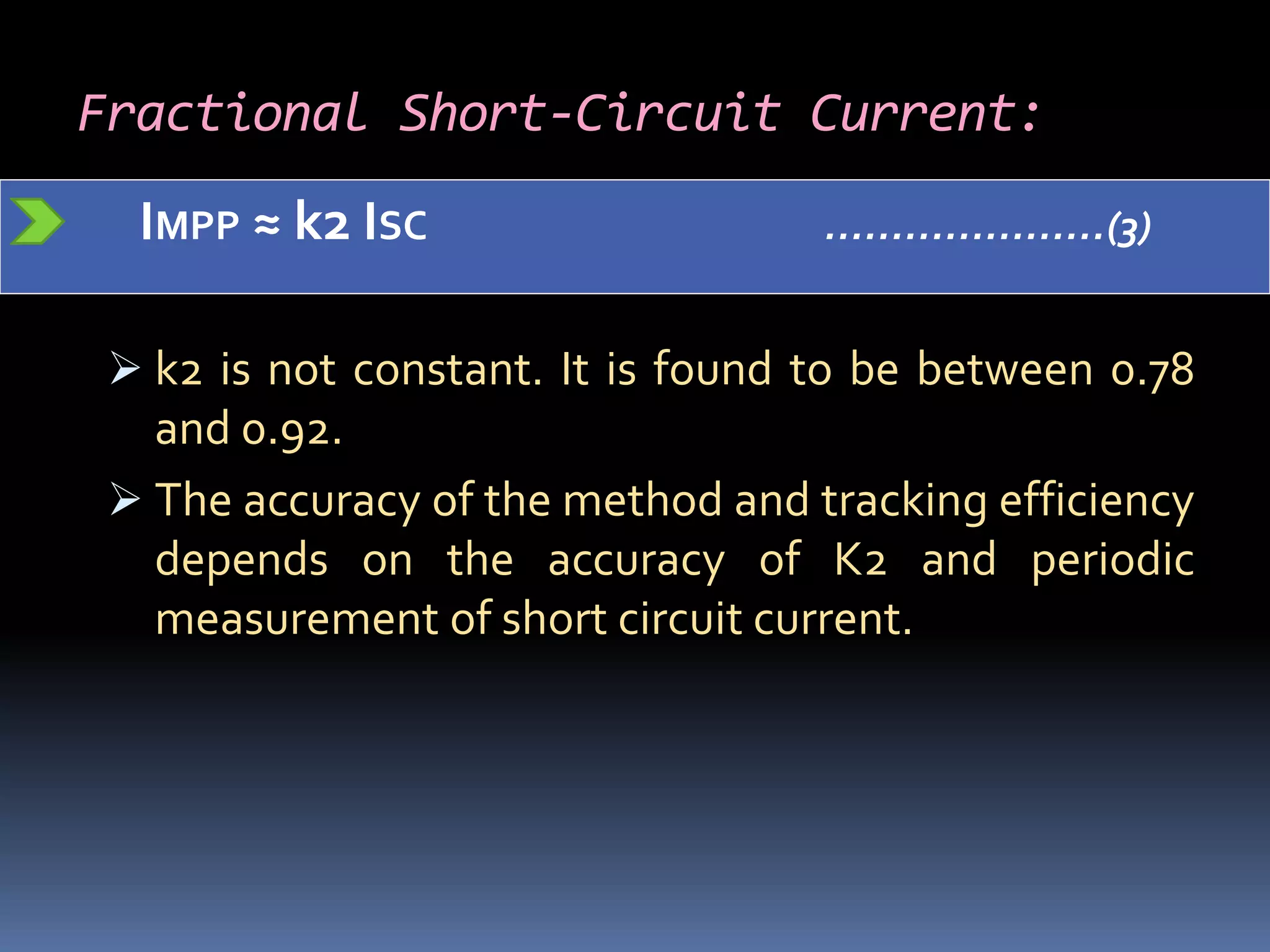 Fractional Short-Circuit Current:
IMPP ≈ k2 ISC …………………(3)
 k2 is not constant. It is found to be between 0.78
and 0.92.
 The accuracy of the method and tracking efficiency
depends on the accuracy of K2 and periodic
measurement of short circuit current.
 