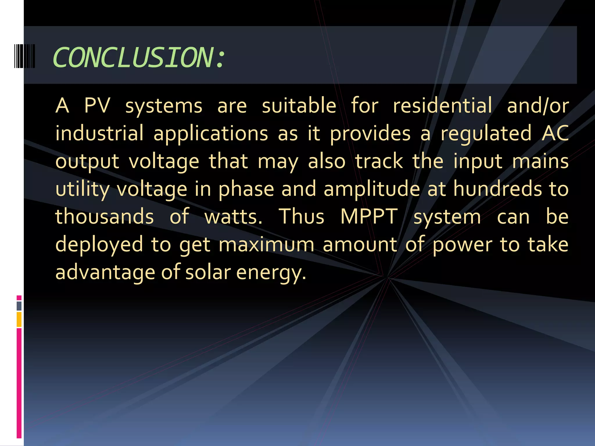 CONCLUSION:
A PV systems are suitable for residential and/or
industrial applications as it provides a regulated AC
output voltage that may also track the input mains
utility voltage in phase and amplitude at hundreds to
thousands of watts. Thus MPPT system can be
deployed to get maximum amount of power to take
advantage of solar energy.
 