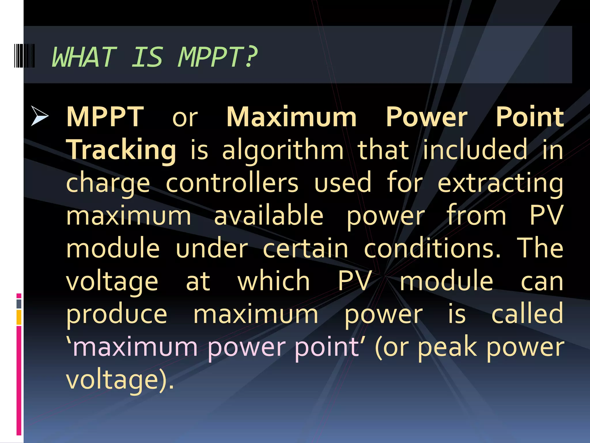  MPPT or Maximum Power Point
Tracking is algorithm that included in
charge controllers used for extracting
maximum available power from PV
module under certain conditions. The
voltage at which PV module can
produce maximum power is called
‘maximum power point’ (or peak power
voltage).
WHAT IS MPPT?
 