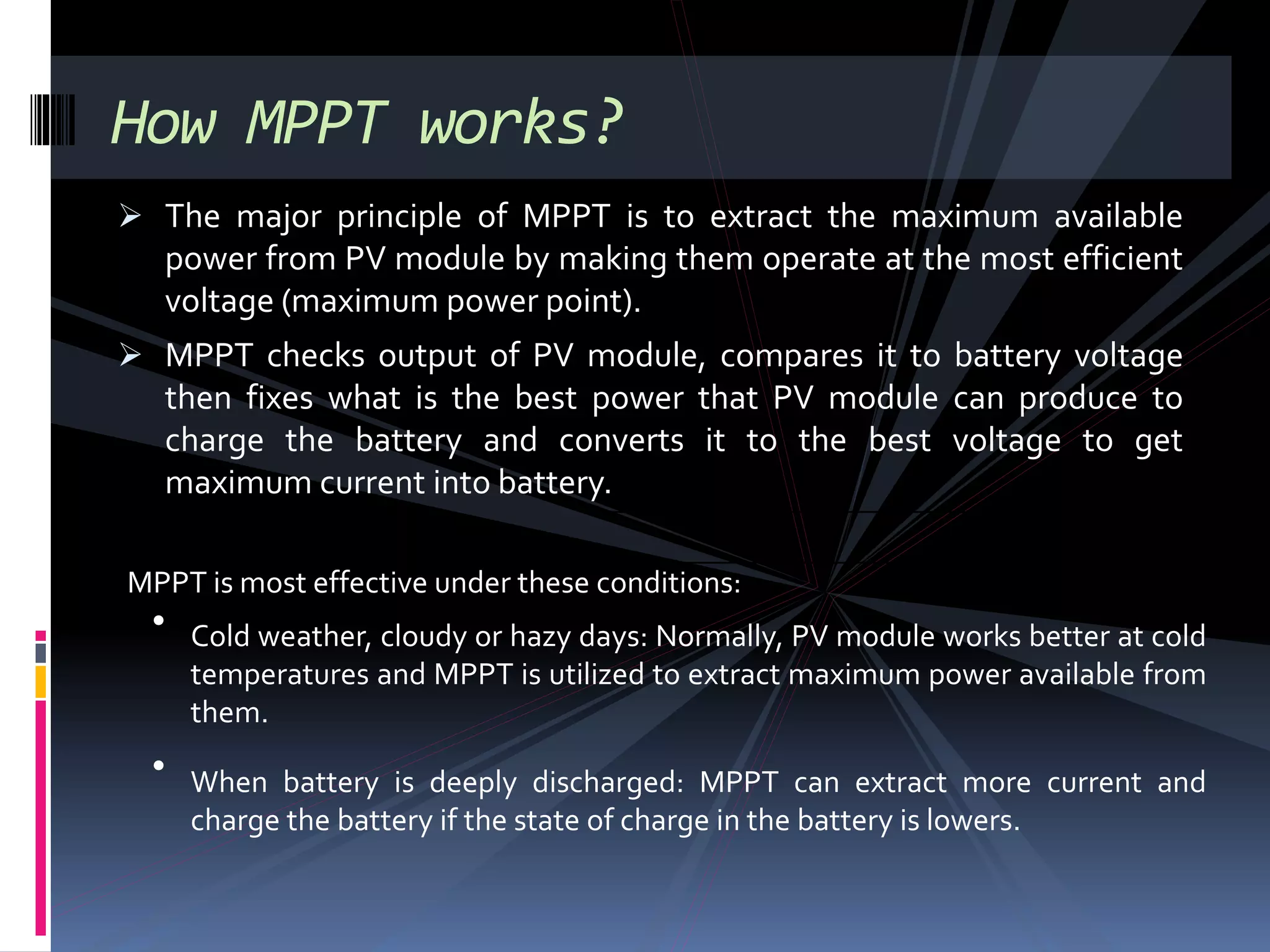  The major principle of MPPT is to extract the maximum available
power from PV module by making them operate at the most efficient
voltage (maximum power point).
 MPPT checks output of PV module, compares it to battery voltage
then fixes what is the best power that PV module can produce to
charge the battery and converts it to the best voltage to get
maximum current into battery.
How MPPT works?
MPPT is most effective under these conditions:
• Cold weather, cloudy or hazy days: Normally, PV module works better at cold
temperatures and MPPT is utilized to extract maximum power available from
them.
•
When battery is deeply discharged: MPPT can extract more current and
charge the battery if the state of charge in the battery is lowers.
 