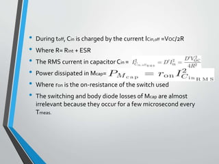 • During toff, Cin is charged by the current ICin,off =VOC/2R
• Where R= Rint + ESR
• The RMS current in capacitor Cin =
• Power dissipated in Mcap=
• Where ron is the on-resistance of the switch used
• The switching and body diode losses of Mcap are almost
irrelevant because they occur for a few microsecond every
Tmeas.
 