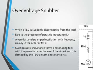 OverVoltage Snubber
• When aTEG is suddenly disconnected from the load,
• Due to the presence of parasitic inductance LP,
• A very fast underdamped oscillation with frequency
usually in the order of MHz.
• Such parasitic inductance forms a resonating tank
with the parasitic capacitances of the circuit and it is
damped by theTEG’s internal resistance Rint
 