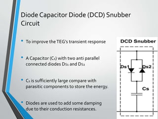 Diode Capacitor Diode (DCD) Snubber
Circuit
• To improve theTEG’s transient response
• A Capacitor (Cs) with two anti parallel
connected diodes DS1 and DS2
• Cs is sufficiently large compare with
parasitic components to store the energy.
• Diodes are used to add some damping
due to their conduction resistances.
 