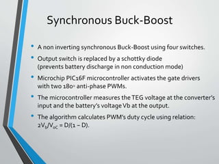 Synchronous Buck-Boost
• A non inverting synchronous Buck-Boost using four switches.
• Output switch is replaced by a schottky diode
(prevents battery discharge in non conduction mode)
• Microchip PIC16F microcontroller activates the gate drivers
with two 180◦ anti-phase PWMs.
• The microcontroller measures theTEG voltage at the converter’s
input and the battery’s voltageVb at the output.
• The algorithm calculates PWM’s duty cycle using relation:
2Vb/VoC = D/(1 − D).
 