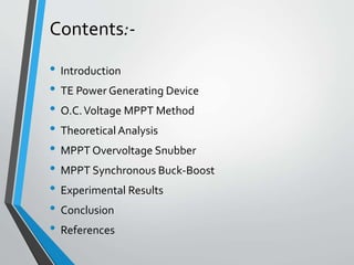 Contents:-
• Introduction
• TE Power Generating Device
• O.C.Voltage MPPT Method
• Theoretical Analysis
• MPPT Overvoltage Snubber
• MPPT Synchronous Buck-Boost
• Experimental Results
• Conclusion
• References
 