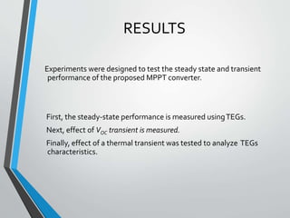 RESULTS
Experiments were designed to test the steady state and transient
performance of the proposed MPPT converter.
First, the steady-state performance is measured usingTEGs.
Next, effect of VOC transient is measured.
Finally, effect of a thermal transient was tested to analyze TEGs
characteristics.
 