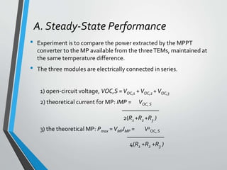 A. Steady-State Performance
• Experiment is to compare the power extracted by the MPPT
converter to the MP available from the threeTEMs, maintained at
the same temperature difference.
• The three modules are electrically connected in series.
1) open-circuit voltage, VOC,S =VOC,1 +VOC,2 +VOC,3
2) theoretical current for MP: IMP = VOC,S
____________
2(R1 +R2 +R3 )
3) the theoretical MP: Pmax =VMPIMP = V2
OC, S
____________
4(R1 +R2 +R3 )
 