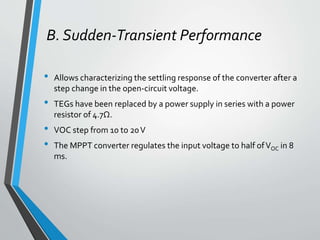B. Sudden-Transient Performance
• Allows characterizing the settling response of the converter after a
step change in the open-circuit voltage.
• TEGs have been replaced by a power supply in series with a power
resistor of 4.7Ω.
• VOC step from 10 to 20V
• The MPPT converter regulates the input voltage to half ofVOC in 8
ms.
 