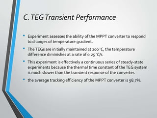 C.TEGTransient Performance
• Experiment assesses the ability of the MPPT converter to respond
to changes of temperature gradient.
• TheTEGs are initially maintained at 200 ◦C, the temperature
difference diminishes at a rate of 0.25 ◦C/s.
• This experiment is effectively a continuous series of steady-state
experiments because the thermal time constant of theTEG system
is much slower than the transient response of the converter.
• the average tracking efficiency of the MPPT converter is 98.7%.
 