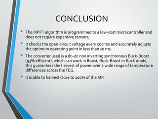 CONCLUSION
• The MPPT algorithm is programmed to a low-cost microcontroller and
does not require expensive sensors;
• It checks the open-circuit voltage every 500 ms and accurately adjusts
the optimum operating point in less than 10 ms.
• The converter used is a dc–dc non inverting synchronous Buck-Boost
(93% efficient), which can work in Boost, Buck-Boost or Buck mode;
this guarantees the harvest of power over a wide range of temperature
differences across theTEG.
• It is able to harvest close to 100% of the MP.
 