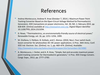 References
• Andrea Montecucco, Andrew R. Knox (October 7, 2014.). Maximum Power Point
Tracking Converter Based on the Open-Circuit Voltage Method forThermoelectric
Generators. IEEE transactions on power electronics, Vol. 30, NO. 2, february 2015. pp
828-839. [Online] available at http://ieeexplore.ieee.org. Digital Object Identifier
10.1109/TPEL.2014.2313294.
• D. Rowe, “Thermoelectrics, an environmentally-friendly source of electrical power,”
Renewable Energy, vol. 16, pp. 1251–1256, 1999.
• M. Orellana, S. Petibon, B. Estibals, and C. Alonso. (2010, Nov.). Four switch buck-
boost converter for photovoltaic DC–DC power applications. in Proc. 36th Annu. Conf.
IEEE Ind. Electron. Soc. [Online]. no. 1, pp. 469–474. [Online]. Available:
http://ieeexplore.ieee.org/lpdocs/epic03/wrapper.htm?arnumber=5674983
• A. Montecucco, J. Siviter, and A. R. Knox, “Simple, fast and accurate maximum power
point tracking converter for thermoelectric generators,” in Proc. IEEE Energy Convers.
Congr. Expo., 2012, pp. 2777–2783.
 