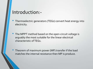 Introduction:-
• Thermoelectric generators (TEGs) convert heat energy into
electricity.
• The MPPT method based on the open-circuit voltage is
arguably the most suitable for the linear electrical
characteristic ofTEGs.
• Theorem of maximum power (MP) transfer if the load
matches the internal resistance then MP is produce.
 