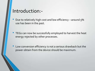 • Due to relatively high cost and low efficiency --around 5%
use has been in the past.
• TEGs can now be successfully employed to harvest the heat
energy rejected by other processes.
• Low conversion efficiency is not a serious drawback but the
power obtain from the device should be maximum.
Introduction:-
 