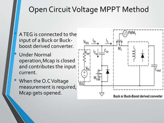 Open CircuitVoltage MPPT Method
• ATEG is connected to the
input of a Buck or Buck-
boost derived converter.
• Under Normal
operation,Mcap is closed
and contributes the input
current.
• When the O.CVoltage
measurement is required,
Mcap gets opened.
 