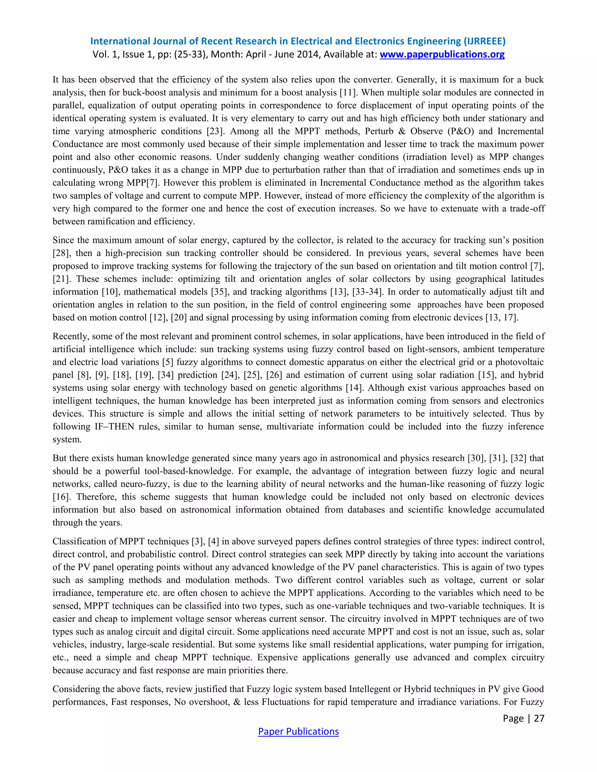International Journal of Recent Research in Electrical and Electronics Engineering (IJRREEE)
Vol. 1, Issue 1, pp: (25-33), Month: April - June 2014, Available at: www.paperpublications.org
Page | 27
Paper Publications
It has been observed that the efficiency of the system also relies upon the converter. Generally, it is maximum for a buck
analysis, then for buck-boost analysis and minimum for a boost analysis [11]. When multiple solar modules are connected in
parallel, equalization of output operating points in correspondence to force displacement of input operating points of the
identical operating system is evaluated. It is very elementary to carry out and has high efficiency both under stationary and
time varying atmospheric conditions [23]. Among all the MPPT methods, Perturb & Observe (P&O) and Incremental
Conductance are most commonly used because of their simple implementation and lesser time to track the maximum power
point and also other economic reasons. Under suddenly changing weather conditions (irradiation level) as MPP changes
continuously, P&O takes it as a change in MPP due to perturbation rather than that of irradiation and sometimes ends up in
calculating wrong MPP[7]. However this problem is eliminated in Incremental Conductance method as the algorithm takes
two samples of voltage and current to compute MPP. However, instead of more efficiency the complexity of the algorithm is
very high compared to the former one and hence the cost of execution increases. So we have to extenuate with a trade-off
between ramification and efficiency.
Since the maximum amount of solar energy, captured by the collector, is related to the accuracy for tracking sun’s position
[28], then a high-precision sun tracking controller should be considered. In previous years, several schemes have been
proposed to improve tracking systems for following the trajectory of the sun based on orientation and tilt motion control [7],
[21]. These schemes include: optimizing tilt and orientation angles of solar collectors by using geographical latitudes
information [10], mathematical models [35], and tracking algorithms [13], [33-34]. In order to automatically adjust tilt and
orientation angles in relation to the sun position, in the field of control engineering some approaches have been proposed
based on motion control [12], [20] and signal processing by using information coming from electronic devices [13, 17].
Recently, some of the most relevant and prominent control schemes, in solar applications, have been introduced in the field of
artificial intelligence which include: sun tracking systems using fuzzy control based on light-sensors, ambient temperature
and electric load variations [5] fuzzy algorithms to connect domestic apparatus on either the electrical grid or a photovoltaic
panel [8], [9], [18], [19], [34] prediction [24], [25], [26] and estimation of current using solar radiation [15], and hybrid
systems using solar energy with technology based on genetic algorithms [14]. Although exist various approaches based on
intelligent techniques, the human knowledge has been interpreted just as information coming from sensors and electronics
devices. This structure is simple and allows the initial setting of network parameters to be intuitively selected. Thus by
following IF–THEN rules, similar to human sense, multivariate information could be included into the fuzzy inference
system.
But there exists human knowledge generated since many years ago in astronomical and physics research [30], [31], [32] that
should be a powerful tool-based-knowledge. For example, the advantage of integration between fuzzy logic and neural
networks, called neuro-fuzzy, is due to the learning ability of neural networks and the human-like reasoning of fuzzy logic
[16]. Therefore, this scheme suggests that human knowledge could be included not only based on electronic devices
information but also based on astronomical information obtained from databases and scientific knowledge accumulated
through the years.
Classification of MPPT techniques [3], [4] in above surveyed papers defines control strategies of three types: indirect control,
direct control, and probabilistic control. Direct control strategies can seek MPP directly by taking into account the variations
of the PV panel operating points without any advanced knowledge of the PV panel characteristics. This is again of two types
such as sampling methods and modulation methods. Two different control variables such as voltage, current or solar
irradiance, temperature etc. are often chosen to achieve the MPPT applications. According to the variables which need to be
sensed, MPPT techniques can be classified into two types, such as one-variable techniques and two-variable techniques. It is
easier and cheap to implement voltage sensor whereas current sensor. The circuitry involved in MPPT techniques are of two
types such as analog circuit and digital circuit. Some applications need accurate MPPT and cost is not an issue, such as, solar
vehicles, industry, large-scale residential. But some systems like small residential applications, water pumping for irrigation,
etc., need a simple and cheap MPPT technique. Expensive applications generally use advanced and complex circuitry
because accuracy and fast response are main priorities there.
Considering the above facts, review justified that Fuzzy logic system based Intellegent or Hybrid techniques in PV give Good
performances, Fast responses, No overshoot, & less Fluctuations for rapid temperature and irradiance variations. For Fuzzy
 