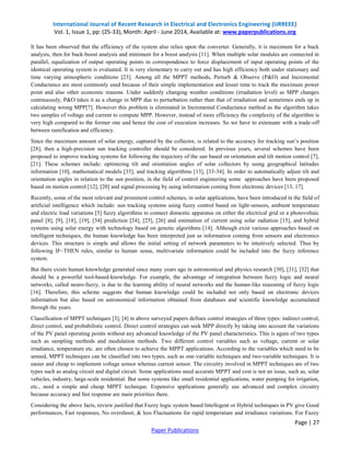 International Journal of Recent Research in Electrical and Electronics Engineering (IJRREEE)
Vol. 1, Issue 1, pp: (25-33), Month: April - June 2014, Available at: www.paperpublications.org
Page | 27
Paper Publications
It has been observed that the efficiency of the system also relies upon the converter. Generally, it is maximum for a buck
analysis, then for buck-boost analysis and minimum for a boost analysis [11]. When multiple solar modules are connected in
parallel, equalization of output operating points in correspondence to force displacement of input operating points of the
identical operating system is evaluated. It is very elementary to carry out and has high efficiency both under stationary and
time varying atmospheric conditions [23]. Among all the MPPT methods, Perturb & Observe (P&O) and Incremental
Conductance are most commonly used because of their simple implementation and lesser time to track the maximum power
point and also other economic reasons. Under suddenly changing weather conditions (irradiation level) as MPP changes
continuously, P&O takes it as a change in MPP due to perturbation rather than that of irradiation and sometimes ends up in
calculating wrong MPP[7]. However this problem is eliminated in Incremental Conductance method as the algorithm takes
two samples of voltage and current to compute MPP. However, instead of more efficiency the complexity of the algorithm is
very high compared to the former one and hence the cost of execution increases. So we have to extenuate with a trade-off
between ramification and efficiency.
Since the maximum amount of solar energy, captured by the collector, is related to the accuracy for tracking sun’s position
[28], then a high-precision sun tracking controller should be considered. In previous years, several schemes have been
proposed to improve tracking systems for following the trajectory of the sun based on orientation and tilt motion control [7],
[21]. These schemes include: optimizing tilt and orientation angles of solar collectors by using geographical latitudes
information [10], mathematical models [35], and tracking algorithms [13], [33-34]. In order to automatically adjust tilt and
orientation angles in relation to the sun position, in the field of control engineering some approaches have been proposed
based on motion control [12], [20] and signal processing by using information coming from electronic devices [13, 17].
Recently, some of the most relevant and prominent control schemes, in solar applications, have been introduced in the field of
artificial intelligence which include: sun tracking systems using fuzzy control based on light-sensors, ambient temperature
and electric load variations [5] fuzzy algorithms to connect domestic apparatus on either the electrical grid or a photovoltaic
panel [8], [9], [18], [19], [34] prediction [24], [25], [26] and estimation of current using solar radiation [15], and hybrid
systems using solar energy with technology based on genetic algorithms [14]. Although exist various approaches based on
intelligent techniques, the human knowledge has been interpreted just as information coming from sensors and electronics
devices. This structure is simple and allows the initial setting of network parameters to be intuitively selected. Thus by
following IF–THEN rules, similar to human sense, multivariate information could be included into the fuzzy inference
system.
But there exists human knowledge generated since many years ago in astronomical and physics research [30], [31], [32] that
should be a powerful tool-based-knowledge. For example, the advantage of integration between fuzzy logic and neural
networks, called neuro-fuzzy, is due to the learning ability of neural networks and the human-like reasoning of fuzzy logic
[16]. Therefore, this scheme suggests that human knowledge could be included not only based on electronic devices
information but also based on astronomical information obtained from databases and scientific knowledge accumulated
through the years.
Classification of MPPT techniques [3], [4] in above surveyed papers defines control strategies of three types: indirect control,
direct control, and probabilistic control. Direct control strategies can seek MPP directly by taking into account the variations
of the PV panel operating points without any advanced knowledge of the PV panel characteristics. This is again of two types
such as sampling methods and modulation methods. Two different control variables such as voltage, current or solar
irradiance, temperature etc. are often chosen to achieve the MPPT applications. According to the variables which need to be
sensed, MPPT techniques can be classified into two types, such as one-variable techniques and two-variable techniques. It is
easier and cheap to implement voltage sensor whereas current sensor. The circuitry involved in MPPT techniques are of two
types such as analog circuit and digital circuit. Some applications need accurate MPPT and cost is not an issue, such as, solar
vehicles, industry, large-scale residential. But some systems like small residential applications, water pumping for irrigation,
etc., need a simple and cheap MPPT technique. Expensive applications generally use advanced and complex circuitry
because accuracy and fast response are main priorities there.
Considering the above facts, review justified that Fuzzy logic system based Intellegent or Hybrid techniques in PV give Good
performances, Fast responses, No overshoot, & less Fluctuations for rapid temperature and irradiance variations. For Fuzzy
 