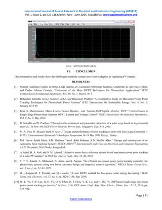 International Journal of Recent Research in Electrical and Electronics Engineering (IJRREEE)
Vol. 1, Issue 1, pp: (25-33), Month: April - June 2014, Available at: www.paperpublications.org
Page | 31
Paper Publications
FIG 5: MPP DETERMINATION
VI. CONCLUSION
Thus comparison and results show that intellegent methods systems prove more adaptive in regulating PV outputs.
REFERENCES
[1] Moacyr Aureliano Gomes de Brito, Luigi Galotto, Jr., Leonardo Poltronieri Sampaio, Guilherme de Azevedo e Melo,
and Carlos Alberto Canesin, “Evaluation of the Main MPPT Techniques for Photovoltaic Applications” IEEE
Transactions On Industrial Electronics, Vol. 60, No. 3, March 2013
[2] Bidyadhar Subudhi, Senior Member, IEEE, and Raseswari Pradhan “A Comparative Study on Maximum Power Point
Tracking Techniques for Photovoltaic Power Systems” IEEE Transactions On Sustainable Energy, Vol. 4, No. 1,
January 2013 89
[3] Rosa A. Mastromauro, Marco Liserre, Senior Member, and Antonio Dell’Aquila, Member, IEEE “ Control Issues in
Single-Stage Photovoltaic Systems MPPT, Current and Voltage Control” IEEE Transactions On Industrial Informatics,
Vol. 8, No. 2, May 2012.
[4] B. Subudhi and R. Pradhan, “Characteristics evaluation and parameter extraction of a solar array based on experimental
analysis,” in Proc.9th IEEE Power Electron. Drives Syst., Singapore, Dec. 5–8, 2011.
[5] M. A. Usta, O. Akyaszi and I.H. Atlas ,” Design and performance of solar tracking system with fuzzy logic Controller ,“
IATS’11 International Advanced Technologies Symposium 16-18 May 2011 Elazig , Turkey.
[6] Md. Tanvir Arafat Khan, S.M. Shahrear Tanzil ,Rifat Rehman ,S M Shafful Alam “ Design and construction of an
Automatic Solar tracking System”, ICECE 2010 6TH
International Conference on Electrical and Computer Engineering
18-20 December 2010 Dhaka, Bangladesh.
[7] A. Iqbal, H. A. Rub, and S. M. Ahmed, “Adaptive neuro-fuzzy inference system based maximum power point tracking
of a solar PV module,” in IEEE Int. Energy Conf., Dec. 18–20, 2010
[8] T. T. N. Khatib, A. Mohamed, N. Amin, and K. Sopian, “An efficient maximum power point tracking controller for
photovoltaic systems using new boost converter design and improved control algorithm,” WSEAS Trans. Power Syst.,
vol. 5, no. 2, pp. 53–63, 2010.
[9] O. L-Lapeña,M. T. Penella, and M. Gasulla, “A new MPPT method for low-power solar energy harvesting,” IEEE
Trans. Ind. Electron., vol. 57, no. 9, pp. 3129–3138, Sep. 2010.
[10] W. L. Yu, T.-P. Lee, G.-H. Yu, Q. S. Chen, H. J. Chiu, Y.-K. Lo, and F. Shi, “A DSP-based single-stage maximum
power point tracking pv inverter,” in Proc. 25th IEEE Annu. Conf. Appl. Pow. Electr., China, Jun. 12–15, 2010, pp.
948–952.
 