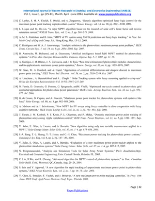International Journal of Recent Research in Electrical and Electronics Engineering (IJRREEE)
Vol. 1, Issue 1, pp: (25-33), Month: April - June 2014, Available at: www.paperpublications.org
Page | 32
Paper Publications
[11] C. Larbes, S. M. A. Cheikh, T. Obeidi, and A. Zerguerras, “Genetic algorithm optimized fuzzy logic control for the
maximum power point tracking in photovoltaic system,” Renew. Energy, vol. 34, no. 10, pp. 2093–2100, 2009.
[12] L. Li-qun and W. Zhi-xin, “A rapid MPPT algorithm based on the research of solar cell’s diode factor and reverse
saturation current,” WSEAS Trans. Syst., vol. 7, no. 5, pp. 568–579, 2008.
[13] A. M. S. Aldobhani and R. John, “MPPT of PV system using ANFIS prediction and fuzzy logic tracking,” in Proc. Int.
Multi-Conf. of Eng and Comp. Sci., Hong Kong, Mar. 13–15, 2008.
[14] C. Rodriguez and G. A. J. Amaratunga, “Analytic solution to the photovoltaic maximum power point problem,” IEEE
Trans. Circuits Syst. 1, vol. 54, no. 9, pp. 2054–2060, Sep. 2007.
[15] B. Amrouche, M. Belhamel, and A. Guessoum, “Artifical intelligence based P&O MPPT method for photovoltaic
systems,” in Proc. Rev. Energies Renouvelables, Tlemcen, Algeria, Sep. 5–7, 2007, pp. 11–16.
[16] A. Garrigos, J. M. Blanes, J. A. Carrascoa, and J. B. Ejea, “Real time estimation of photovoltaic modules characteristics
and its application to maximum power point operation,” Renew. Energy, vol. 32, no. 6, pp. 1059–1076, 2007.
[17] W. Xiao, W. G. Dunford, and A. Capel, “Application of centered differentiation and steepest descent to maximum
power point tracking,” IEEE Trans. Ind. Electron., vol. 54, no. 5, pp. 2539–2549, Oct. 2007.
[18] A. Louchene , A. Benmakhlouf and A . Chaghi “ Solar Tracking system with fuzzy reasoning applied to crisp sets”
Revue des Energies Reneouvelables Vol. 10 N2 (2007) 231-240
[19] N. Femia, D. Granozio, G. Petrone, G. Spagnuolo, andM. Vitelli, “Optimized one-cycle control in photovoltaic grid
connected applications for photovoltaic power generation,” IEEE Trans. Aerosp. Electron. Syst., vol. 42, no. 3, pp. 954–
972, Jul. 2006.
[20] G. de Cesare, D. Caputo, and A. Nascetti, “Maximum power point tracker for photovoltaic systems with resistive like
load,” Solar Energy, vol. 80, no. 8, pp. 982–988, 2006.
[21] A. Mathew and A. I. Selvakumar, “New MPPT for PV arrays using fuzzy controller in close cooperation with fuzzy
cognitive network,” IEEE Trans. Energy Conv., vol. 21, no. 3, pp. 793–803, Sep. 2006.
[22] T. Esram, J. W. Kimball, P. T. Krein, P. L. Chapman, and P. Midya, “Dynamic maximum power point tracking of
photovoltaic arrays using ripple correlation control,” IEEE Trans. Power Electron., vol. 21, no. 5, pp. 1282–1291, Sep.
2006.
[23] V. Salas, E. Olias, A. Lazaro, and A. Barrado, “New algorithm using only one variable measurement applied to a
MPPT,” Solar Energy Mater. Solar Cells, vol. 87, no. 1–4, pp. 675–684, 2005.
[24] J.-A. Jiang, T.-L. Huang, Y.-T. Hsiao, and C.-H. Chen, “Maximum power tracking for photovoltaic power systems,”
Tamkang J. Sci. Eng.,vol. 8, no. 2, pp. 147–153, 2005.
[25] V. Salas, E. Olias, A. Lazaro, and A. Barrado, “Evaluation of a new maximum power point tracker applied to the
photovoltaic stand-alone systems,” Solar Energy Mater. Solar Cells, vol. 87, no. 1–4, pp. 807–815, 2005
[26] N. Pongratananukul, “Analysis and Simulation Tools for Solar Array Power Systems,” Ph.D. dissertation,Dept.
Electrical and Computer Engineering, Univ. Central Florida, Orlando, FL, 2005.
[27] C. Liu, B.Wu, and R. Cheung, “Advanced algorithm for MPPT control of photovoltaic systems,” in Proc. Canadian
Solar Build. Conf., Montreal, QC, Canada, Aug. 20–24, 2004.
[28] S. Jain and V. Agarwal, “A new algorithm for rapid tracking of approximate maximum power point in photovoltaic
systems,” IEEE Power Electron. Lett., vol. 2, no. 1, pp. 16–19, Mar. 2004.
[29] Y. Chen, K. Smedley, F. Vacher, and J. Brouwer, “A new maximum power point tracking controller,” in Proc. 18th
Annu. IEEE Conf. Appl.Power Electron. Conf. Expo., Florida, 2003.
 