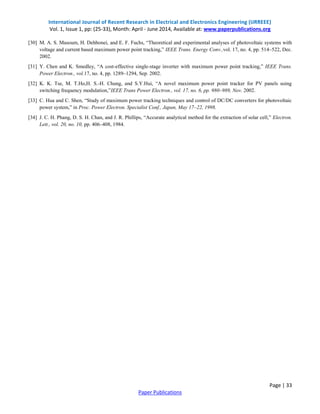 International Journal of Recent Research in Electrical and Electronics Engineering (IJRREEE)
Vol. 1, Issue 1, pp: (25-33), Month: April - June 2014, Available at: www.paperpublications.org
Page | 33
Paper Publications
[30] M. A. S. Masoum, H. Dehbonei, and E. F. Fuchs, “Theoretical and experimental analyses of photovoltaic systems with
voltage and current based maximum power point tracking,” IEEE Trans. Energy Conv.,vol. 17, no. 4, pp. 514–522, Dec.
2002.
[31] Y. Chen and K. Smedley, “A cost-effective single-stage inverter with maximum power point tracking,” IEEE Trans.
Power Electron., vol.17, no. 4, pp. 1289–1294, Sep. 2002.
[32] K. K. Tse, M. T.Ho,H. S.-H. Chung, and S.Y.Hui, “A novel maximum power point tracker for PV panels using
switching frequency modulation,”IEEE Trans Power Electron., vol. 17, no. 6, pp. 980–989, Nov. 2002.
[33] C. Hua and C. Shen, “Study of maximum power tracking techniques and control of DC/DC converters for photovoltaic
power system,” in Proc. Power Electron. Specialist Conf., Japan, May 17–22, 1998.
[34] J. C. H. Phang, D. S. H. Chan, and J. R. Phillips, “Accurate analytical method for the extraction of solar cell,” Electron.
Lett., vol. 20, no. 10, pp. 406–408, 1984.
 