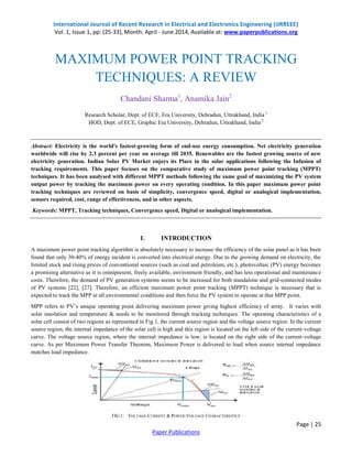 International Journal of Recent Research in Electrical and Electronics Engineering (IJRREEE)
Vol. 1, Issue 1, pp: (25-33), Month: April - June 2014, Available at: www.paperpublications.org
Page | 25
Paper Publications
MAXIMUM POWER POINT TRACKING
TECHNIQUES: A REVIEW
Chandani Sharma1
, Anamika Jain2
Research Scholar, Dept. of ECE, Era University, Dehradun, Uttrakhand, India 1
HOD, Dept. of ECE, Graphic Era University, Dehradun, Uttrakhand, India 2
Abstract: Electricity is the world's fastest-growing form of end-use energy consumption. Net electricity generation
worldwide will rise by 2.3 percent per year on average till 2035. Renewables are the fastest growing source of new
electricity generation. Indian Solar PV Market enjoys its Place in the solar applications following the Infusion of
tracking requirements. This paper focuses on the comparative study of maximum power point tracking (MPPT)
techniques. It has been analysed with different MPPT methods following the same goal of maximizing the PV system
output power by tracking the maximum power on every operating condition. In this paper maximum power point
tracking techniques are reviewed on basis of simplicity, convergence speed, digital or analogical implementation,
sensors required, cost, range of effectiveness, and in other aspects.
Keywords: MPPT, Tracking techniques, Convergence speed, Digital or analogical implementation.
I. INTRODUCTION
A maximum power point tracking algorithm is absolutely necessary to increase the efficiency of the solar panel as it has been
found that only 30-40% of energy incident is converted into electrical energy. Due to the growing demand on electricity, the
limited stock and rising prices of conventional sources (such as coal and petroleum, etc.), photovoltaic (PV) energy becomes
a promising alternative as it is omnipresent, freely available, environment friendly, and has less operational and maintenance
costs. Therefore, the demand of PV generation systems seems to be increased for both standalone and grid-connected modes
of PV systems [22], [27]. Therefore, an efficient maximum power point tracking (MPPT) technique is necessary that is
expected to track the MPP at all environmental conditions and then force the PV system to operate at that MPP point.
MPP refers to PV’s unique operating point delivering maximum power giving highest efficiency of array. It varies with
solar insolation and temperature & needs to be monitored through tracking techniques. The operating characteristics of a
solar cell consist of two regions as represented in Fig 1, the current source region and the voltage source region. In the current
source region, the internal impedance of the solar cell is high and this region is located on the left side of the current-voltage
curve. The voltage source region, where the internal impedance is low, is located on the right side of the current-voltage
curve. As per Maximum Power Transfer Theorem, Maximum Power is delivered to load when source internal impedance
matches load impedance.
FIG 1: VOLTAGE-CURRENT & POWER-VOLTAGE CHARACTERISTICS
 