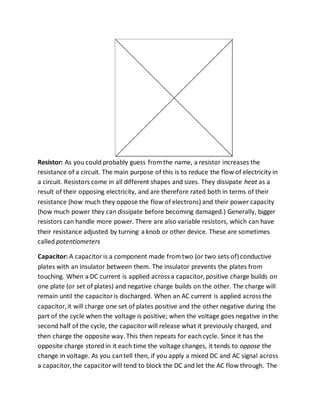 Resistor: As you could probably guess fromthe name, a resistor increases the
resistance of a circuit. The main purpose of this is to reduce the flow of electricity in
a circuit. Resistors come in all different shapes and sizes. They dissipate heat as a
result of their opposing electricity, and are therefore rated both in terms of their
resistance (how much they oppose the flow of electrons) and their power capacity
(how much power they can dissipate before becoming damaged.) Generally, bigger
resistors can handle more power. There are also variable resistors, which can have
their resistance adjusted by turning a knob or other device. These are sometimes
called potentiometers
Capacitor: A capacitoris a component made fromtwo (or two sets of)conductive
plates with an insulator between them. The insulator prevents the plates from
touching. When a DC current is applied across a capacitor,positive charge builds on
one plate (or set of plates) and negative charge builds on the other. The charge will
remain until the capacitoris discharged. When an AC current is applied across the
capacitor,it will charge one set of plates positive and the other negative during the
part of the cycle when the voltage is positive; when the voltage goes negative in the
second half of the cycle, the capacitorwill release what it previously charged, and
then charge the opposite way. This then repeats for eachcycle. Since it has the
opposite charge stored in it each time the voltage changes, it tends to oppose the
change in voltage. As you cantell then, if you apply a mixed DC and AC signal across
a capacitor,the capacitorwill tend to block the DC and let the AC flow through. The
 