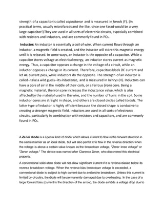 strength of a capacitoris called capacitance and is measured in farads (F). (In
practical terms, usually microfarads and the like, since one faradwould be a very
large capacitor!)They are used in all sorts of electronic circuits, especially combined
with resistors and inductors, and are commonly found in PCs.
Inductor: An inductor is essentially a coil of wire. When current flows through an
inductor, a magnetic field is created, and the inductor will store this magnetic energy
until it is released. In some ways, an inductor is the opposite of a capacitor. While a
capacitor stores voltage as electrical energy, an inductor stores current as magnetic
energy. Thus, a capacitoropposes a change in the voltage of a circuit, while an
inductor opposes a change in its current. Therefore, capacitors block DC current and
let AC current pass, while inductors do the opposite. The strength of an inductor is
called--take a wild guess--its inductance, and is measured in henrys (H). Inductors can
have a core of air in the middle of their coils, or a ferrous (iron) core. Being a
magnetic material, the iron core increases the inductance value, which is also
affectedby the material used in the wire, and the number of turns in the coil. Some
inductor cores are straight in shape, and others are closed circles called toroids. The
latter type of inductor is highly efficient because the closed shape is conducive to
creating a stronger magnetic field. Inductors are used in all sorts of electronic
circuits, particularly in combination with resistors and capacitors, and are commonly
found in PCs.
A Zener diode is a special kind of diode which allows current to flow in the forward direction in
the same manner as an ideal diode, but will also permit it to flow in the reverse direction when
the voltage is above a certain value known as the breakdown voltage, "Zener knee voltage" or
"Zener voltage." The device was named after Clarence Zener, who discovered this electrical
property.
A conventional solid-state diode will not allow significant current if it is reverse-biased below its
reverse breakdown voltage. When the reverse bias breakdown voltage is exceeded, a
conventional diode is subject to high current due to avalanche breakdown. Unless this current is
limited by circuitry, the diode will be permanently damaged due to overheating. In the case of a
large forward bias (current in the direction of the arrow), the diode exhibits a voltage drop due to
 