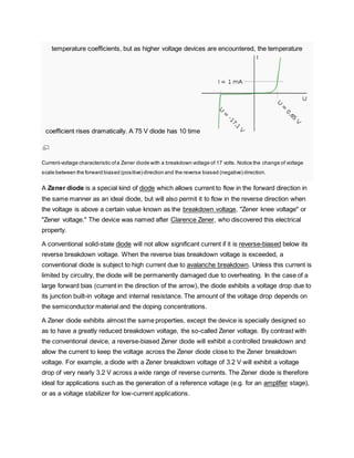 temperature coefficients, but as higher voltage devices are encountered, the temperature
coefficient rises dramatically. A 75 V diode has 10 time
Current-voltage characteristic ofa Zener diode with a breakdown voltage of 17 volts. Notice the change of voltage
scale between the forward biased (positive) direction and the reverse biased (negative) direction.
A Zener diode is a special kind of diode which allows current to flow in the forward direction in
the same manner as an ideal diode, but will also permit it to flow in the reverse direction when
the voltage is above a certain value known as the breakdown voltage, "Zener knee voltage" or
"Zener voltage." The device was named after Clarence Zener, who discovered this electrical
property.
A conventional solid-state diode will not allow significant current if it is reverse-biased below its
reverse breakdown voltage. When the reverse bias breakdown voltage is exceeded, a
conventional diode is subject to high current due to avalanche breakdown. Unless this current is
limited by circuitry, the diode will be permanently damaged due to overheating. In the case of a
large forward bias (current in the direction of the arrow), the diode exhibits a voltage drop due to
its junction built-in voltage and internal resistance. The amount of the voltage drop depends on
the semiconductor material and the doping concentrations.
A Zener diode exhibits almost the same properties, except the device is specially designed so
as to have a greatly reduced breakdown voltage, the so-called Zener voltage. By contrast with
the conventional device, a reverse-biased Zener diode will exhibit a controlled breakdown and
allow the current to keep the voltage across the Zener diode close to the Zener breakdown
voltage. For example, a diode with a Zener breakdown voltage of 3.2 V will exhibit a voltage
drop of very nearly 3.2 V across a wide range of reverse currents. The Zener diode is therefore
ideal for applications such as the generation of a reference voltage (e.g. for an amplifier stage),
or as a voltage stabilizer for low-current applications.
 