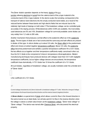 The Zener diode's operation depends on the heavy doping of its p-n
junction allowing electrons to tunnel from the valence band of the p-type material to the
conduction band of the n-type material. In the atomic scale, this tunneling corresponds to the
transport of valence band electrons into the empty conduction band states; as a result of the
reduced barrier between these bands and high electric fields that are induced due to the
relatively high levels of dopings on both sides.[1]
The breakdown voltage can be controlled quite
accurately in the doping process. While tolerances within 0.05% are available, the most widely
used tolerances are 5% and 10%. Breakdown voltage for commonly available zener diodes can
vary widely from 1.2 volts to 200 volts.
Another mechanism that produces a similar effect is the avalanche effect as in the avalanche
diode. The two types of diode are in fact constructed the same way and both effects are present
in diodes of this type. In silicon diodes up to about 5.6 volts, the Zener effect is the predominant
effect and shows a marked negative temperature coefficient. Above 5.6 volts, the avalanche
effect becomes predominant and exhibits a positive temperature coefficient.[1]
In a 5.6 V diode,
the two effects occur together and their temperature coefficients neatly cancel each other out,
thus the 5.6 V diode is the component of choice in temperature-critical applications. Modern
manufacturing techniques have produced devices with voltages lower than 5.6 V with negligible
temperature coefficients, but as higher voltage devices are encountered, the temperature
coefficient rises dramatically. A 75 V diode has 10 times the coefficient of a 12 V diode.
All such diodes, regardless of breakdown voltage, are usually marketed under the umbrella term
of "Zener diode".

s the coefficient of a 12 V diode.
Current-voltage characteristic ofa Zener diode with a breakdown voltage of 17 volts. Notice the change of voltage
scale between the forward biased (positive) direction and the reverse biased (negative) direction.
A Zener diode is a special kind of diode which allows current to flow in the forward direction in
the same manner as an ideal diode, but will also permit it to flow in the reverse direction when
the voltage is above a certain value known as the breakdown voltage, "Zener knee voltage" or
"Zener voltage." The device was named after Clarence Zener, who discovered this electrical
property.
 