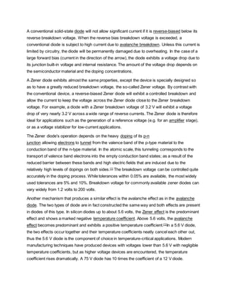 A conventional solid-state diode will not allow significant current if it is reverse-biased below its
reverse breakdown voltage. When the reverse bias breakdown voltage is exceeded, a
conventional diode is subject to high current due to avalanche breakdown. Unless this current is
limited by circuitry, the diode will be permanently damaged due to overheating. In the case of a
large forward bias (current in the direction of the arrow), the diode exhibits a voltage drop due to
its junction built-in voltage and internal resistance. The amount of the voltage drop depends on
the semiconductor material and the doping concentrations.
A Zener diode exhibits almost the same properties, except the device is specially designed so
as to have a greatly reduced breakdown voltage, the so-called Zener voltage. By contrast with
the conventional device, a reverse-biased Zener diode will exhibit a controlled breakdown and
allow the current to keep the voltage across the Zener diode close to the Zener breakdown
voltage. For example, a diode with a Zener breakdown voltage of 3.2 V will exhibit a voltage
drop of very nearly 3.2 V across a wide range of reverse currents. The Zener diode is therefore
ideal for applications such as the generation of a reference voltage (e.g. for an amplifier stage),
or as a voltage stabilizer for low-current applications.
The Zener diode's operation depends on the heavy doping of its p-n
junction allowing electrons to tunnel from the valence band of the p-type material to the
conduction band of the n-type material. In the atomic scale, this tunneling corresponds to the
transport of valence band electrons into the empty conduction band states; as a result of the
reduced barrier between these bands and high electric fields that are induced due to the
relatively high levels of dopings on both sides.[1]
The breakdown voltage can be controlled quite
accurately in the doping process. While tolerances within 0.05% are available, the most widely
used tolerances are 5% and 10%. Breakdown voltage for commonly available zener diodes can
vary widely from 1.2 volts to 200 volts.
Another mechanism that produces a similar effect is the avalanche effect as in the avalanche
diode. The two types of diode are in fact constructed the same way and both effects are present
in diodes of this type. In silicon diodes up to about 5.6 volts, the Zener effect is the predominant
effect and shows a marked negative temperature coefficient. Above 5.6 volts, the avalanche
effect becomes predominant and exhibits a positive temperature coefficient.[1]
In a 5.6 V diode,
the two effects occur together and their temperature coefficients neatly cancel each other out,
thus the 5.6 V diode is the component of choice in temperature-critical applications. Modern
manufacturing techniques have produced devices with voltages lower than 5.6 V with negligible
temperature coefficients, but as higher voltage devices are encountered, the temperature
coefficient rises dramatically. A 75 V diode has 10 times the coefficient of a 12 V diode.
 